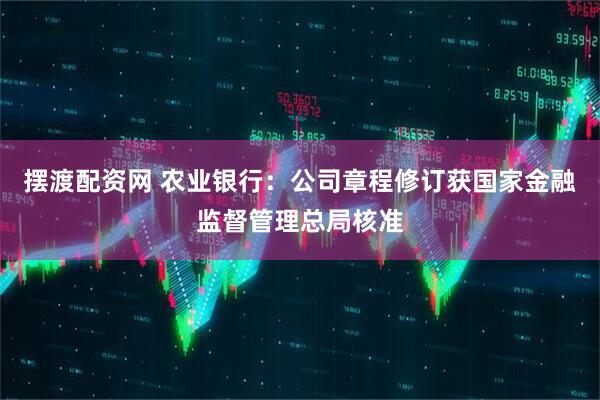 摆渡配资网 农业银行：公司章程修订获国家金融监督管理总局核准