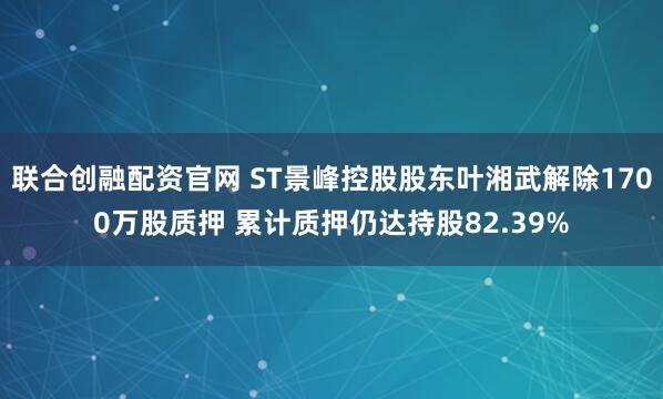 联合创融配资官网 ST景峰控股股东叶湘武解除1700万股质押 累计质押仍达持股82.39%