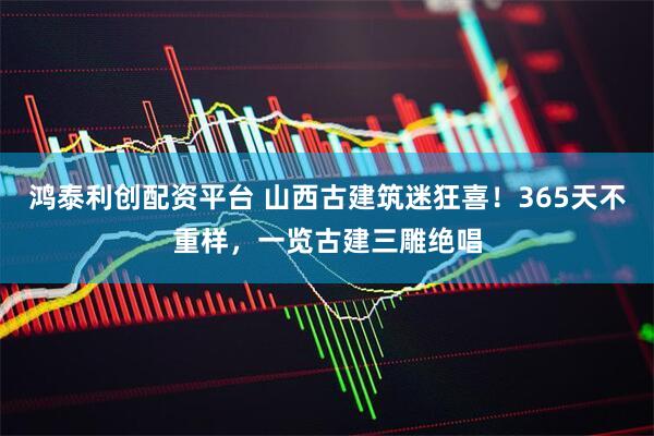 鸿泰利创配资平台 山西古建筑迷狂喜！365天不重样，一览古建三雕绝唱