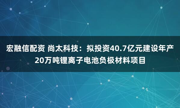 宏融信配资 尚太科技：拟投资40.7亿元建设年产20万吨锂离子电池负极材料项目