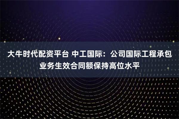 大牛时代配资平台 中工国际：公司国际工程承包业务生效合同额保持高位水平
