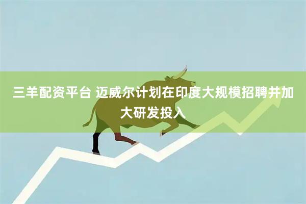 三羊配资平台 迈威尔计划在印度大规模招聘并加大研发投入