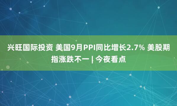 兴旺国际投资 美国9月PPI同比增长2.7% 美股期指涨跌不一 | 今夜看点