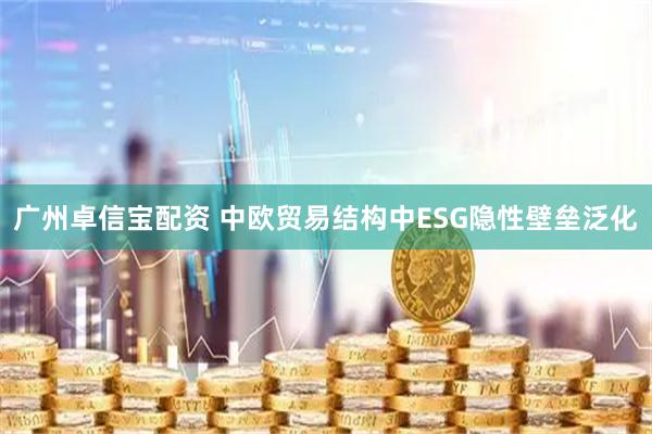 广州卓信宝配资 中欧贸易结构中ESG隐性壁垒泛化