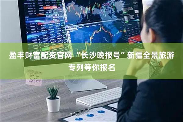 盈丰财富配资官网 “长沙晚报号”新疆全景旅游专列等你报名