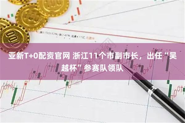 亚新T+0配资官网 浙江11个市副市长，出任“吴越杯”参赛队领队