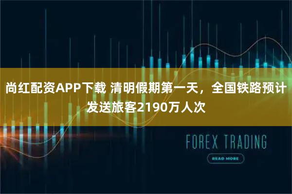 尚红配资APP下载 清明假期第一天，全国铁路预计发送旅客2190万人次