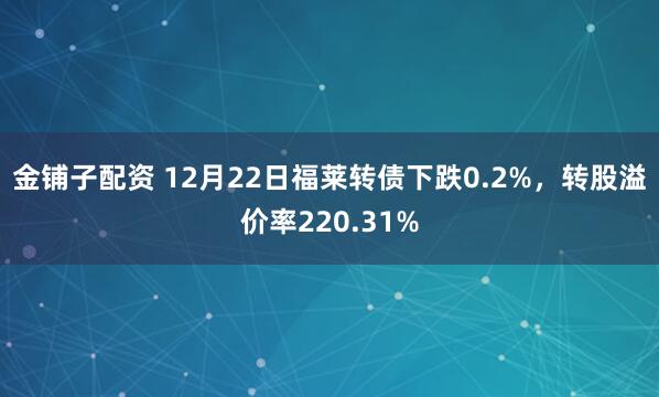 金铺子配资 12月22日福莱转债下跌0.2%,转股溢价率220.31%