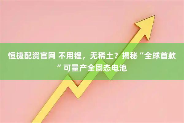 恒捷配资官网 不用锂，无稀土？揭秘“全球首款”可量产全固态电池