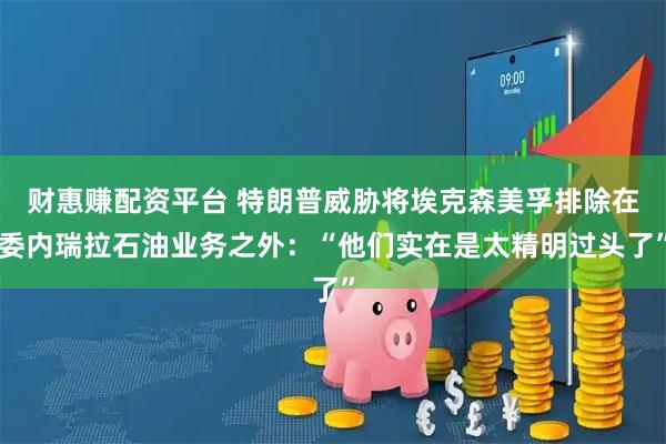 财惠赚配资平台 特朗普威胁将埃克森美孚排除在委内瑞拉石油业务之外：“他们实在是太精明过头了”