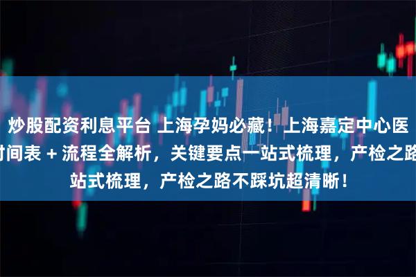 炒股配资利息平台 上海孕妈必藏！上海嘉定中心医院全孕周产检时间表 + 流程全解析，关键要点一站式梳理，产检之路不踩坑超清晰！