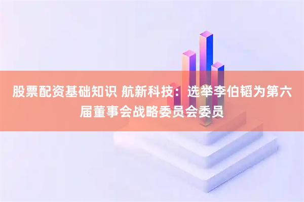 股票配资基础知识 航新科技：选举李伯韬为第六届董事会战略委员会委员