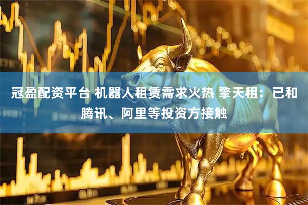 冠盈配资平台 机器人租赁需求火热 擎天租：已和腾讯、阿里等投资方接触