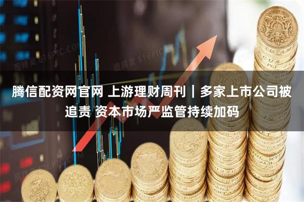 腾信配资网官网 上游理财周刊｜多家上市公司被追责 资本市场严监管持续加码