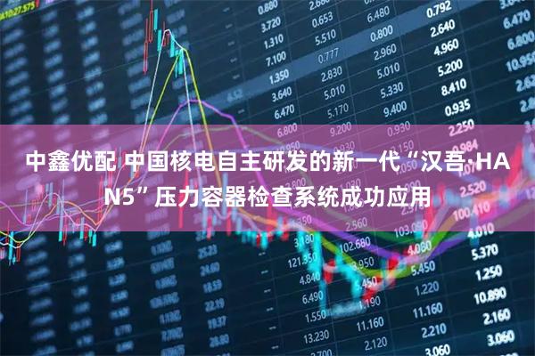 中鑫优配 中国核电自主研发的新一代“汉吾·HAN5”压力容器检查系统成功应用