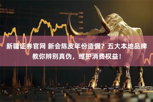 新疆证券官网 新会陈皮年份造假？五大本地品牌教你辨别真伪，维护消费权益！
