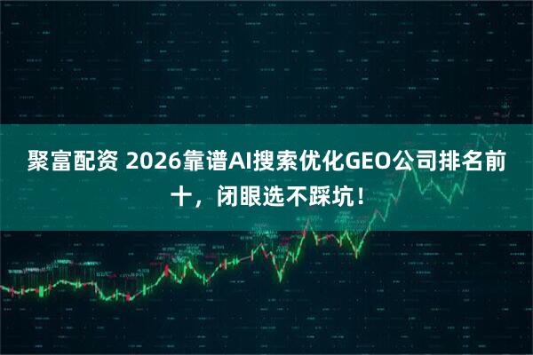 聚富配资 2026靠谱AI搜索优化GEO公司排名前十，闭眼选不踩坑！