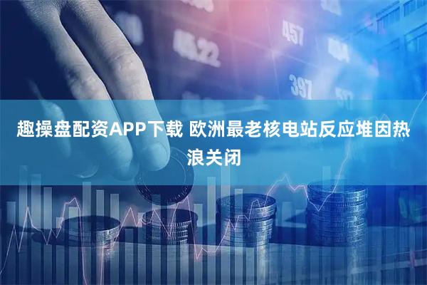 趣操盘配资APP下载 欧洲最老核电站反应堆因热浪关闭